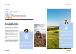 26 27
LA COOPÉRATIVE LA COOPÉRATIVE
UNÉAL,
UNE COOPÉRATIVE
ENGAGÉE
POURUNEAGRICULTURERESPONSABLE
ETMODERNE
L’année 2016/2017 aura été compliquée mais
elle aura surtout été très riche en enseignements.
Elle nous a permis de confirmer et d’appuyer le
rôle et la mission de la coopérative : développer
le revenu de l’adhérent, en proposant des
solutions pertinentes, testées et innovantes.
C’est grâce à cette dynamique, appuyée par une
gestion rigoureuse des frais, que nous avons pu
contenir nos résultats. Mais ce que je souhaite
particulièrement retenir de cette année : une
histoire d’Hommes.
Le contexte économique du secteur agricole reste
difficile, la dynamique des marchés est défaillante
pour de nombreuses productions, qu’elles soient
végétales ou animales.
La pression sociétale sur l’agriculture, notamment
exprimée par les orientations des Etats Généraux
de l’Alimentation lancés en juillet 2017, induit des
changements profonds dans nos modèles de
production et dans la façon d’exercer nos métiers.
Dans ce contexte, plus que jamais, le rôle
de notre coopérative est d’accompagner ses
adhérents au quotidien dans ces changements
de modèles, avec une double action de réponse
à la conjoncture, mais aussi, d’anticipation de
l’avenir.
Comme lors de chaque rupture ou changement
important pour l’agriculture et les agriculteurs,
la coopérative aura un rôle déterminant pour
apporter des solutions innovantes et performantes
à ses adhérents : c’est le sens permanent du
projet porté par notre coopérative Unéal !
FRANÇOIS-EMMANUELLE
BOUSSINESQ,
Directrice opérationnelle
BERTRAND HERNU,
Président :
T É M O I G N A G E
T É M O I G N A G E
La coopérative Unéal rassemble plus de 6 000
adhérents dans la région Hauts-de-France, engagés
autour d’une mission commune : promouvoir une
agriculture responsable et moderne pour renforcer
l’excellence de l’agriculture régionale, au bénéfice
du développement du revenu de l’adhérent.
Unéal dispose d’un savoir-faire reconnu dans la valorisation des
céréales, dans le conseil agronomique et zootechnique et la
qualité de la relation de proximité.
Cette durabilité de lien permet aux 377 salariés de la coopérative
d’accompagner les adhérents dans l’évolution de leur métier et
de co-construire avec eux des produits et services différenciant
en production animale et végétale.
Tout cela dans un objectif : répondre aux besoins de
performances des adhérents au sein de leur exploitation.
La coopérative Unéal a un rôle de sélectionneur de solutions
et de créateur de partenariats ciblés pour faire bénéficier
des meilleurs outils et des solutions les plus adaptées à ses
adhérents.
Elle recherche aussi de nouveaux débouchés valorisant la
production : ainsi 150 producteurs livrent les magasins Prise
Direct’ et des travaux sont en cours sur l’opportunité de produire
et commercialiser des micro algues, protéines végétales.
 
