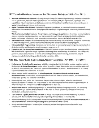 3
ITT Technical Institute, Instructor for Electronics Tech (Apr 2010 – Mar 2011)
Network Standards and Protocols – Survey of major computer networking technology concepts such as OSI
and TCP/IP models, network media specifications and functions, LAN/WAN protocols, topologies and
capabilities, industry standards, and a basic awareness of the software and hardware components used in
typical networking and internet environments.
Digital Communication Systems - How digital signals are processed by communications receivers and
transmitters, with an emphasis on applying the nature of digital signals to signal formatting, modulation and
coding.
Wireless Communication Systems - The principles, technology and applications of wireless communications
systems including signal propagation and transmission through the air, analog and digital modulation,
coding techniques, cellular concepts, personal communications systems and wireless networking.
Advanced Circuit Analysis - Transient and impulse analysis of analog circuit response, using such techniques
as differential equations, Laplace transforms and computer-aided circuit simulation programs.
Introduction to C Programming – Concepts and terminology of computer programming and practical skills in
designing, writing and debugging simple computer programs in C.
Computer and Electronics Capstone Project – The final capstone project with fundamental review provides
the students with significant design experience and integration of knowledge in electronics and computers
gained in previous coursework, as well as a means to practice problem-solving, team work, project
management, technical writing, and technical presentation skills.
ABB Inc., Sugar Land TX: Manager, Quality Assurance (Nov 1986 – Dec 2007)
Evaluate and direct all quality assurance activities including, but not limited to: process creation, process
deployment, training of employees on the intent of quality-related documents, process auditing, approval
of vendors, test planning, test execution, approval of all releases of product, and supervision of all Quality
Engineers and Quality Technicians at his site.
Advise division senior management by providing regular, highly confidential summaries and
recommendations for improving business performance in the areas of product defects, on-time deliveries,
cost of poor quality, and customer satisfaction.
On an ongoing basis, revise and consolidate the processes, methodologies, and cost management
techniques needed to address the unique needs of the different product mixes and management styles at
different sites in the ABB division and train employees on their use.
Devised new services for identifying changes to, and defining the re-training required for, the operating
processes of major electric utility customers in the areas of power generation, control, transmission,
distribution, and customer service.
Train and lead a global, follow-the-sun team to design test scripts to automate the testing of product
releases with the intent of dramatically reducing testing effort and Cost of Poor Quality.
Develop and deploy ISO 9001 compatible processes capable of producing a 100% increase in revenue and a
reduction of rework and warranty costs to just 4% of revenue within 8 years.
Design and develop graphics based display processing and database generation software for large
EMS/SCADA systems.
 