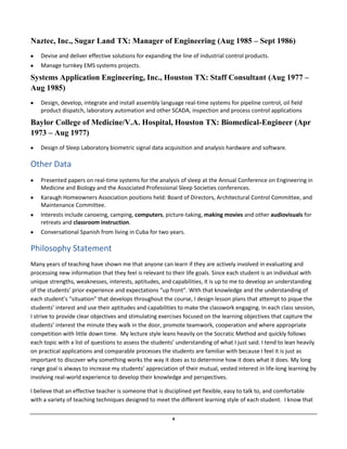 4
Naztec, Inc., Sugar Land TX: Manager of Engineering (Aug 1985 – Sept 1986)
Devise and deliver effective solutions for expanding the line of industrial control products.
Manage turnkey EMS systems projects.
Systems Application Engineering, Inc., Houston TX: Staff Consultant (Aug 1977 –
Aug 1985)
Design, develop, integrate and install assembly language real-time systems for pipeline control, oil field
product dispatch, laboratory automation and other SCADA, inspection and process control applications
Baylor College of Medicine/V.A. Hospital, Houston TX: Biomedical-Engineer (Apr
1973 – Aug 1977)
Design of Sleep Laboratory biometric signal data acquisition and analysis hardware and software.
Other Data
Presented papers on real-time systems for the analysis of sleep at the Annual Conference on Engineering in
Medicine and Biology and the Associated Professional Sleep Societies conferences.
Karaugh Homeowners Association positions held: Board of Directors, Architectural Control Committee, and
Maintenance Committee.
Interests include canoeing, camping, computers, picture-taking, making movies and other audiovisuals for
retreats and classroom instruction.
Conversational Spanish from living in Cuba for two years.
Philosophy Statement
Many years of teaching have shown me that anyone can learn if they are actively involved in evaluating and
processing new information that they feel is relevant to their life goals. Since each student is an individual with
unique strengths, weaknesses, interests, aptitudes, and capabilities, it is up to me to develop an understanding
of the students’ prior experience and expectations “up front”. With that knowledge and the understanding of
each student’s “situation” that develops throughout the course, I design lesson plans that attempt to pique the
students’ interest and use their aptitudes and capabilities to make the classwork engaging. In each class session,
I strive to provide clear objectives and stimulating exercises focused on the learning objectives that capture the
students’ interest the minute they walk in the door, promote teamwork, cooperation and where appropriate
competition with little down time. My lecture style leans heavily on the Socratic Method and quickly follows
each topic with a list of questions to assess the students’ understanding of what I just said. I tend to lean heavily
on practical applications and comparable processes the students are familiar with because I feel it is just as
important to discover why something works the way it does as to determine how it does what it does. My long
range goal is always to increase my students’ appreciation of their mutual, vested interest in life-long learning by
involving real-world experience to develop their knowledge and perspectives.
I believe that an effective teacher is someone that is disciplined yet flexible, easy to talk to, and comfortable
with a variety of teaching techniques designed to meet the different learning style of each student. I know that
 