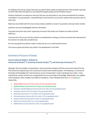 6
Hi, Professor how are you doing? How have you been? DeVry needs you there full time! Tried all week to get help
on ECET-350 online and seems no one knows this subject except you and Professor Utukuri.
Professor Ambuehl is an awesome instructor that was not only hands-on, but communicated with his students
and helped in any way possible. I would definitely recommend him to any other students that wanted to take his
math class.
Ralph was very helpful with this class and was always available to answer my questions and assist when needed.
profesoor was very knowledgable with the information
Two great instructors that cared! I appreciate instructors that really care! Students are able to tell the
difference.
I learned a lot in this course and the professor was dedicated to making sure that we covered and understood all
the material. He really did a wonderful job.
the class was good the professor makes it really easy for us to understand the lecture
The course is great and will be very useful in my development in this field.
Summary of Course of Study
Courses taken by Ralph A. Ambuehl at
University of Florida (UF
), University of South Florida (USF
), and University of Houston (UH
)
Although I did not complete my dissertation, I did successfully complete all of the course work required for the
PhD of Electrical Engineering at the University of Houston with excellent grades. The following is a summary of
the bodies of knowledge that I took during my course of study listed in order of graduate hours taken. I have
indicated the number of total hours and graduate hours for each body of knowledge. Additionally, since applied
math and physics often straddle many different disciplines, I have indicated those hours in red and green
respectively.
Applied Math Courses (27.9 hrs total, 27.9 hrs graduate level)
Applied Physics Courses (27.2 hrs total, 6 hrs graduate level)
Research and Development Courses (19.3 hrs total, 19.3 hrs graduate level)
Computer Courses (27.3 hrs total, 15 hrs graduate level)
Biomedical Courses (27.7 hrs total, 15.9 hrs graduate level)
Communications Courses (26.1 hrs total, 13.9 hrs graduate level)
Systems Control Courses (8 hrs total, 6 hrs graduate level)
Electronics Courses (29.7 hrs, 5 hrs graduate level)
Mathematics Courses (20.3 hrs total, 2 hrs graduate level)
 