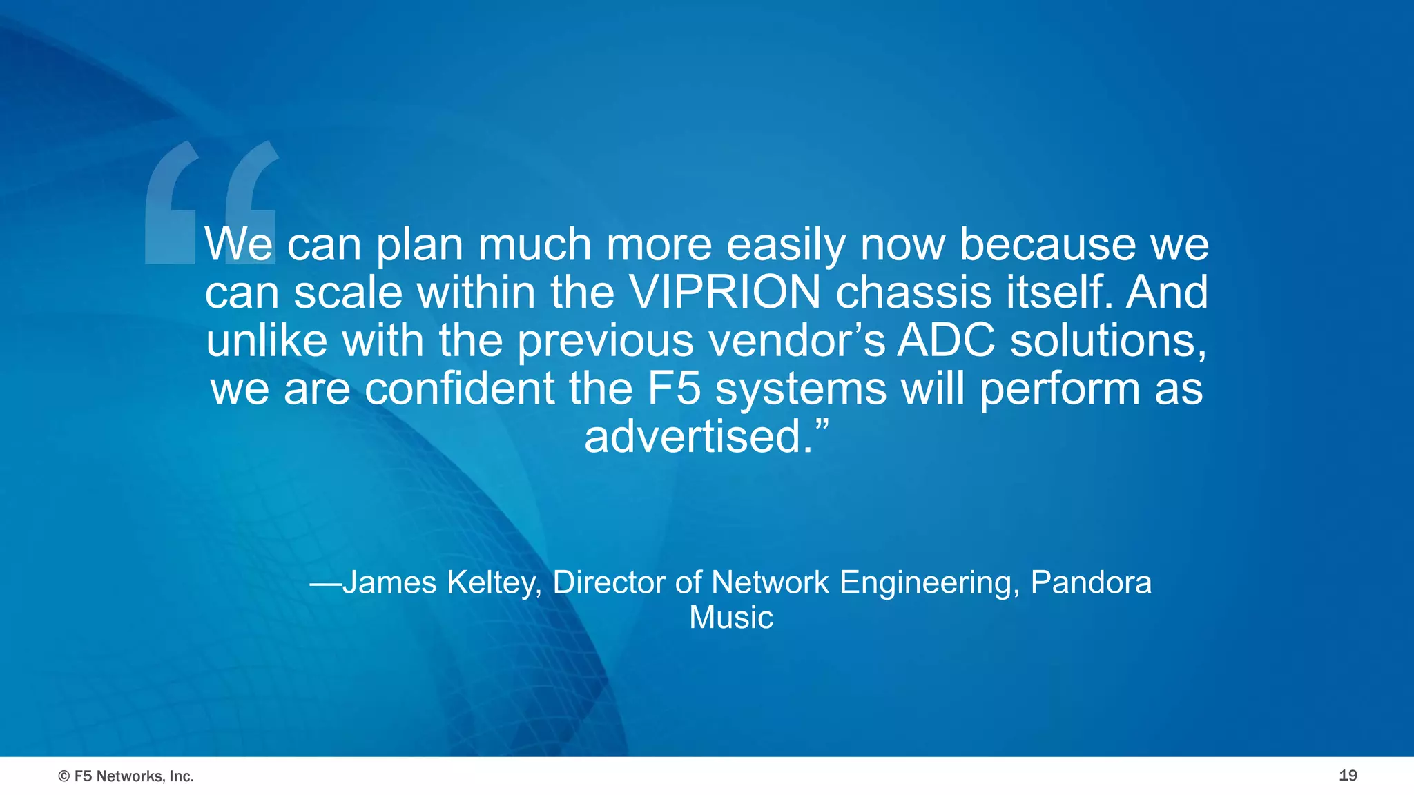© F5 Networks, Inc. 19
We can plan much more easily now because we
can scale within the VIPRION chassis itself. And
unlike with the previous vendor’s ADC solutions,
we are confident the F5 systems will perform as
advertised.”
—James Keltey, Director of Network Engineering, Pandora
Music
 