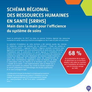 SCHéMA régional
DES RESSOURCES HUMAINES
EN SANTé (SRRHS)
Main dans la main pour l’efficience
du système de soins
11
Avant la publication fin 2017 du bilan du premier Schéma régional des ressources
humaines en santé, beaucoup d’actions envisagées sur les 4 axes du plan ont pris corps.
Le potentiel d’installation de notre territoire a été valorisé auprès des internes
en médecine, comme par exemple lors du séminaire « Posez vos cartons en
Nord Franche-Comté » organisé à Belfort. L’Agence souhaite convaincre mais
également accompagner ces futurs professionnels de santé dans leur démarche
d’installation avec la publication d’un guide régional à l’installation et la
création de 5 modules de formation sur ce sujet. Le Schéma des ressources
humaines en santé, c’est aussi développer les nouveaux modes d’exercice
comme les protocoles de coopération entre les professionnels de
santé (deux manifestations organisées à Dijon et Auxerre), et veiller
à l’articulation entre les besoins et la formation avec le dispositif
« Cordée de la santé ». Une expérimentation dans la Nièvre qui a
permis aux lycéens de préparer leur entrée en études supérieures
en amont (préparation à la méthodologie des études supérieures)
et en aval (compagnonnage).
L’annéesetermineaveclerésultatd’unlongtravailquiapermis
d’élargir les zones éligibles aux aides à l’installation pour les
médecins généralistes avec 22 % de la population classée
en « zone prioritaire » et 46 % en zone « complémen-
taire ».
68 %
de la population de la région
vit désormais sur un territoire
éligible à des aides au maintien
ou à l’installation de médecins
avec le nouveau zonage
de l’ARS.
 
