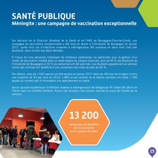 SANTé PUBLIQUE
Méningite : une campagne de vaccination exceptionnelle
15
Sur décision de la Direction Générale de la Santé et de l’ARS de Bourgogne-Franche-Comté, une
campagne de vaccination exceptionnelle a été mise en œuvre à l’Université de Bourgogne en janvier
2017, après trois cas d’infections invasives à méningocoque (W) survenus en deux mois chez des
étudiants, deux d’entre eux étant décédés.
A l’issue de cinq semaines mobilisant de nombreux partenaires, en particulier pour la gestion d’un
centre de vaccination installé dans un vaste espace du campus dijonnais, plus de 40 % des étudiants de
l’Université de Bourgogne et 35 % du personnel ont été vaccinés. Les étudiants appartenant au premier
cercle des victimes ont bénéficié d’une couverture vaccinale de près de 60 %.
Par ailleurs, plus de 1 600 vaccins ont été vendus en janvier 2017 dans les officines de la région contre
une moyenne de 30 par mois en 2016. L’ARS et ses renforts de la réserve sanitaire ont traité 1 000
appels au numéro vert d’information mis spécialement en place.
Aucun épisode épidémique d’infection invasive à méningocoque de sérogroupe W n’avait été décrit en
France dans un contexte similaire. Aucun cas nouveau n’est survenu ensuite au cours de l’année sur le
campus.
13 200
personnes ont bénéficié
de la vaccination
sur le campus de Dijon.
 