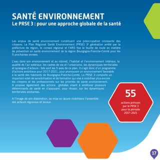 SANTé ENVIRONNEMENT
Le PRSE 3 : pour une approche globale de la santé
17
Les enjeux de santé environnement constituent une préoccupation croissante des
citoyens. Le Plan Régional Santé Environnement (PRSE) 3e
génération arrêté par la
préfecture de région, le conseil régional et l’ARS fixe la feuille de route en matière
de prévention en santé environnement de la région Bourgogne-Franche-Comté pour les
5 prochaines années.
L’eau dans son environnement et au robinet, l’habitat et l’environnement intérieur, la
qualité de l’air extérieur, les cadres de vie et l’urbanisme, les dynamiques territoriales
et synergies d’acteurs : tels sont les 5 axes de ce plan. Il s’agit donc d’un programme
d’actions ambitieux pour 2017-2021, pour promouvoir un environnement favorable
à la santé des habitants de Bourgogne-Franche-Comté. Le PRSE 3 comporte un
important volet de sensibilisation et de formation qui vise à mobiliser plus encore
les citoyens et les professionnels sur les priorités de santé environnement.
Il propose également des actions globales visant à améliorer plusieurs
déterminants de santé en s’appuyant, pour réussir, sur les dynamiques
territoriales existantes.
A l’image de son élaboration, sa mise en œuvre mobilisera l’ensemble
des acteurs régionaux et locaux.
55
actions prévues
par le PRSE 3
pour la période
2017-2021
 
