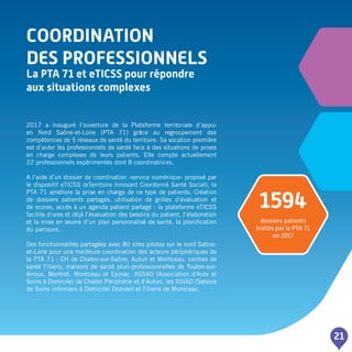 COORDINATION
DES PROFESSIONNELS
La PTA 71 et eTICSS pour répondre
aux situations complexes
21
2017 a inauguré l’ouverture de la Plateforme territoriale d’appui
en Nord Saône-et-Loire (PTA 71) grâce au regroupement des
compétences de 5 réseaux de santé du territoire. Sa vocation première
est d’aider les professionnels de santé face à des situations de prises
en charge complexes de leurs patients. Elle compte actuellement
22 professionnels expérimentés dont 8 coordinatrices.
A l’aide d’un dossier de coordination -service numérique- proposé par
le dispositif eTICSS (eTerritoire Innovant Coordonné Santé Social), la
PTA 71 améliore la prise en charge de ce type de patients. Création
de dossiers patients partagés, utilisation de grilles d’évaluation et
de scores, accès à un agenda patient partagé : la plateforme eTICSS
facilite d’ores et déjà l’évaluation des besoins du patient, l’élaboration
et la mise en œuvre d’un plan personnalisé de santé, la planification
du parcours…
Des fonctionnalités partagées avec 80 sites pilotes sur le nord Saône-
et-Loire pour une meilleure coordination des acteurs périphériques de
la PTA 71 : CH de Chalon-sur-Saône, Autun et Montceau, centres de
santé Filieris, maisons de santé pluri-professionnelles de Toulon-sur-
Arroux, Montret, Montceau et Epinac, ASSAD (Association d'Aide et
Soins à Domicile) de Chalon Périphérie et d’Autun, les SSIAD (Service
de Soins Infirmiers à Domicile) Domisol et Filieris de Montceau.
1594
dossiers patients
traités par la PTA 71
en 2017
 