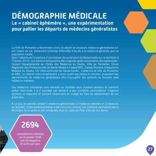 DéMOGRAPHIE MéDICALE
Le « cabinet éphémère », une expérimentation
pour pallier les départs de médecins généralistes
27
La Ville de Pontarlier a récemment connu le départ de plusieurs médecins généralistes sur
son bassin de vie, entrainant certaines difficultés d’accès à la médecine générale pour la
population locale.
Dans l’attente de l’ouverture d’une maison de santé pluri-professionnelle sur ce territoire à
l’horizon 2019, une solution temporaire a été imaginée après concertation des partenaires :
Conseil Départemental de l’Ordre des Médecins du Doubs, Ville de Pontarlier, Union
Régionale des Professionnels de Santé Médecin Libéral BFC, Caisse Primaire d’Assurance
Maladie du Doubs, CH Intercommunal de Haute-Comté, médecins de ville de Pontarlier
et ARS. Le cabinet médical éphémère a ainsi ouvert ses portes en octobre, proposant des
permanences de médecins généralistes afin d’accueillir des patients se trouvant sans
médecins traitants.
Ces médecins volontaires sont retraités ou installés dans d’autres secteurs et viennent
prêter main-forte 1 à 2 journées par semaine à leur confrères pontissaliens. L’Agence
soutient ce dispositif en prenant notamment en charge les frais de déplacement de ces
praticiens.
A ce jour, le cabinet compte 5 médecins généralistes (2 médecins retraités et 3 médecins
en activité). Cette expérimentation a été reconnue comme une initiative exemplaire par le
Ministère de la santé et des solidarités dans le cadre du Plan d’Accès aux Soins.
2694
consultations réalisées
au 31 janvier 2018
soit en moyenne
33 actes par jour.
 