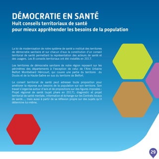 DéMOCRATIE EN SANTé
Huit conseils territoriaux de santé
pour mieux appréhender les besoins de la population
29
La loi de modernisation de notre système de santé a institué des territoires
de démocratie sanitaire et sur chacun d’eux la constitution d’un conseil
territorial de santé permettant la représentation des acteurs de santé et
des usagers. Les 8 conseils territoriaux ont été installés en 2017.
Les territoires de démocratie sanitaire de notre région reposent sur les
périmètres des départements à l’exception de celui de l’Aire Urbaine
Belfort Montbéliard Héricourt, qui couvre une partie du territoire du
Doubs et de la Haute-Saône en sus du territoire de Belfort.
Le conseil territorial de santé peut adresser toute proposition pour
améliorer la réponse aux besoins de la population sur son territoire. Son
travail s’organise autour d’avis et de propositions sur des figures imposées :
Projet régional de santé (sujet phare en 2017), diagnostic et projet
territorial de santé mentale, information et échange sur les Contrats locaux
de santé..., mais aussi à partir de sa réflexion propre sur des sujets qu’il
détermine lui-même.
 