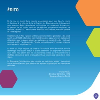 3
édito
De la mise en œuvre d’une réponse accompagnée pour tous dans le champ
du handicap à la réforme de la tarification des établissements d'hébergement
pour personnes âgées dépendantes, qui implique un changement de pratiques,
en passant par les projets médicaux partagés des groupements hospitaliers de
territoire, l’année 2017 a été riche en évolutions structurantes pour notre système
de santé régional.
Parallèlement, le Plan régional santé environnement 3ème génération a été lancé
pour 5 ans, ETICSS est en plein essor, la télémédecine a poursuivi son déploiement
et la région reste en avance grâce à ses partenaires et compte le rester ! Le travail
accompli en 2017 a été décliné à l’échelle territoriale dans 32 contrats locaux de
santé signés ou en préparation.
La sortie du Projet régional de santé en 2018 nous donne la chance de nous
réinterroger avec tous les acteurs et tous les partenaires sur les priorités auxquelles
nous allons nous atteler dans les 10 prochaines années, qui s’inscriront dans la
stratégie nationale de santé et s’adapteront aux besoins des habitants de notre
région.
La Bourgogne-Franche-Comté peut compter sur des atouts solides : des acteurs
qui se donnent la main pour apporter des réponses pragmatiques aux besoins des
territoires.
Pierre Pribile,
Directeur Général de l’ARS
Bourgogne-Franche-Comté
 