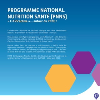 Programme NATIONAL
NUTRITION SANTé (PNNS)
« L’ARS’active »… autour du PNNS !
37
L’alimentation équilibrée et l’activité physique sont deux déterminants
majeurs de prévention de l’apparition d’une maladie chronique.
C'est pourquoi notre Agence s'engage pour une "ARS'active !" : cette démarche
s’inscrit dans la politique nationale du PNNS, qui incite au développement
d’actions de promotion de la nutrition sur le lieu de travail.
Comme prévu dans son parcours « nutrition-santé », l’ARS invite les
organismes extérieurs à s’engager dans une démarche PNNS. En l’appliquant
avec succès en interne, elle devient plus légitime dans ce rôle. C’est donc
un levier dont elle peut se saisir pour promouvoir le label PNNS en externe.
L’ARS de Bourgogne-Franche-Comté a été labellisée par le Ministère de la
santé en tant qu' « établissement actif du PNNS » début août 2017.
 