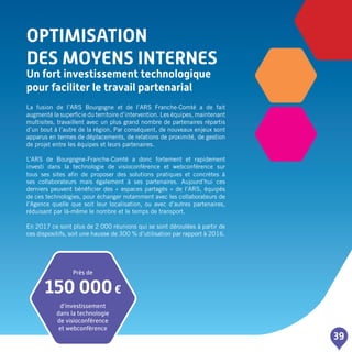 OPTIMISATION
DES MOYENS INTERNES
Un fort investissement technologique
pour faciliter le travail partenarial
39
La fusion de l’ARS Bourgogne et de l’ARS Franche-Comté a de fait
augmenté la superficie du territoire d’intervention. Les équipes, maintenant
multisites, travaillent avec un plus grand nombre de partenaires répartis
d’un bout à l’autre de la région. Par conséquent, de nouveaux enjeux sont
apparus en termes de déplacements, de relations de proximité, de gestion
de projet entre les équipes et leurs partenaires.
L’ARS de Bourgogne-Franche-Comté a donc fortement et rapidement
investi dans la technologie de visioconférence et webconférence sur
tous ses sites afin de proposer des solutions pratiques et concrètes à
ses collaborateurs mais également à ses partenaires. Aujourd’hui ces
derniers peuvent bénéficier des « espaces partagés » de l’ARS, équipés
de ces technologies, pour échanger notamment avec les collaborateurs de
l’Agence quelle que soit leur localisation, ou avec d’autres partenaires,
réduisant par là-même le nombre et le temps de transport.
En 2017 ce sont plus de 2 000 réunions qui se sont déroulées à partir de
ces dispositifs, soit une hausse de 300 % d’utilisation par rapport à 2016.
Près de
150 000€
d’investissement
dans la technologie
de visioconférence
et webconférence
 