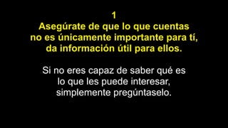 1
Asegúrate de que lo que cuentas
no es únicamente importante para tí,
da información útil para ellos.
Si no eres capaz de saber qué es
lo que les puede interesar,
simplemente pregúntaselo.
 