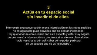 3
Actúa en tu espacio social
sin invadir el de ellos.
Interrumpir una conversación o una interrelación en las redes sociales
no es agradable pues provocas que se sientan incómodos.
Hay que tener mucho cuidado con este aspecto y estar muy seguro
de que nuestra intervención se produzca si existe una clara alusión
hacia nosotros y, aún así, saber cómo poder participar
en un espacio que no es “el nuestro”.
 
