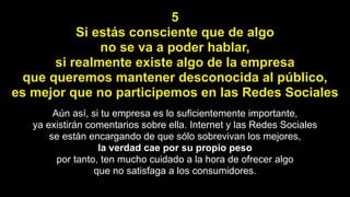 5
Si estás consciente que de algo
no se va a poder hablar,
si realmente existe algo de la empresa
que queremos mantener desconocida al público,
es mejor que no participemos en las Redes Sociales
Aún así, si tu empresa es lo suficientemente importante,
ya existirán comentarios sobre ella. Internet y las Redes Sociales
se están encargando de que sólo sobrevivan los mejores,
la verdad cae por su propio peso
por tanto, ten mucho cuidado a la hora de ofrecer algo
que no satisfaga a los consumidores.
 