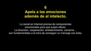 6
Apela a las emociones
además de al intelecto.
Lo social en Internet precisa de componentes
emocionales para que surjan efecto.
La diversión, cooperación, entretenimiento, cercanía…
son fundamentales a la hora de conseguir un mensaje con éxito.
 