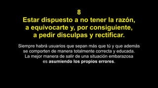 8
Estar dispuesto a no tener la razón,
a equivocarte y, por consiguiente,
a pedir disculpas y rectificar.
Siempre habrá usuarios que sepan más que tú y que además
se comporten de manera totalmente correcta y educada.
La mejor manera de salir de una situación embarazosa
es asumiendo los propios errores.
 