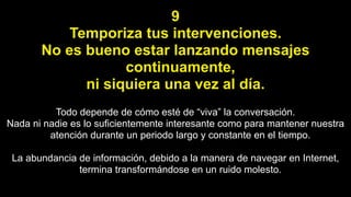 9
Temporiza tus intervenciones.
No es bueno estar lanzando mensajes
continuamente,
ni siquiera una vez al día.
Todo depende de cómo esté de “viva” la conversación.
Nada ni nadie es lo suficientemente interesante como para mantener nuestra
atención durante un periodo largo y constante en el tiempo.
La abundancia de información, debido a la manera de navegar en Internet,
termina transformándose en un ruido molesto.
 