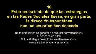 10
Estar consciente de que las estrategias
en las Redes Sociales llevan, en gran parte,
la dirección espontánea
que los usuarios han deseado
No te empecines en generar o encausar conversaciones,
el poder es de ellos.
Si tu estrategia no es lo suficientemente sólida,
nunca será una buena estrategia.
 
