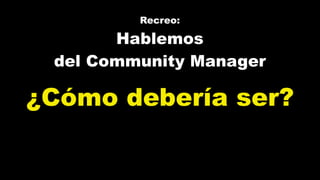 Recreo:
Hablemos
del Community Manager
¿Cómo debería ser?
 
