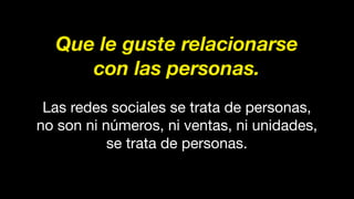 Que le guste relacionarse
con las personas.
Las redes sociales se trata de personas,
no son ni números, ni ventas, ni unidades,
se trata de personas.
 
