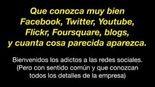 Que conozca muy bien
Facebook, Twitter, Youtube,
Flickr, Foursquare, blogs,
y cuanta cosa parecida aparezca.
Bienvenidos los adictos a las redes sociales.
(Pero con sentido común y que conozcan
todos los detalles de la empresa)
 