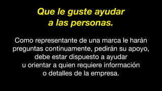 Que le guste ayudar
a las personas.
Como representante de una marca le harán
preguntas continuamente, pedirán su apoyo,
debe estar dispuesto a ayudar
u orientar a quien requiere información
o detalles de la empresa.
 