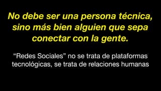 No debe ser una persona técnica,
sino más bien alguien que sepa
conectar con la gente.
“Redes Sociales” no se trata de plataformas
tecnológicas, se trata de relaciones humanas
 
