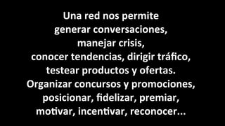 Una	
  red	
  nos	
  permite	
  
generar	
  conversaciones,
manejar	
  crisis,	
  
conocer	
  tendencias,	
  dirigir	
  tráﬁco,	
  
testear	
  productos	
  y	
  ofertas.	
  
Organizar	
  concursos	
  y	
  promociones,	
  
posicionar,	
  ﬁdelizar,	
  premiar,	
  
mo<var,	
  incen<var,	
  reconocer...
 