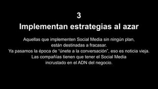 3
Implementan estrategias al azar
Aquellas que implementen Social Media sin ningún plan,
están destinadas a fracasar.
Ya pasamos la época de “únete a la conversación”, eso es noticia vieja.
Las compañías tienen que tener el Social Media
incrustado en el ADN del negocio.
 