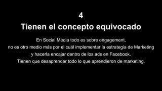 4
Tienen el concepto equivocado
En Social Media todo es sobre engagement,
no es otro medio más por el cuál implementar la estrategia de Marketing
y hacerla encajar dentro de los ads en Facebook.
Tienen que desaprender todo lo que aprendieron de marketing.
 