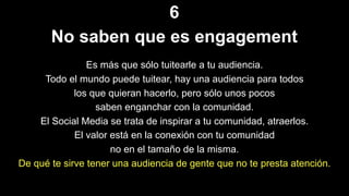 6
No saben que es engagement
Es más que sólo tuitearle a tu audiencia.
Todo el mundo puede tuitear, hay una audiencia para todos
los que quieran hacerlo, pero sólo unos pocos
saben enganchar con la comunidad.
El Social Media se trata de inspirar a tu comunidad, atraerlos.
El valor está en la conexión con tu comunidad
no en el tamaño de la misma.
De qué te sirve tener una audiencia de gente que no te presta atención.
 