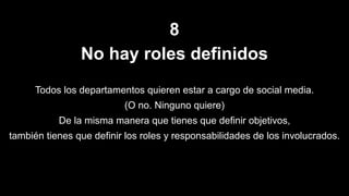 8
No hay roles definidos
Todos los departamentos quieren estar a cargo de social media.
(O no. Ninguno quiere)
De la misma manera que tienes que definir objetivos,
también tienes que definir los roles y responsabilidades de los involucrados.
 