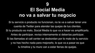 9
El Social Media
no va a salvar tu negocio
Si tu servicio o producto no funcionan, no te va a salvar tener una
cuenta de Twitter para atender las quejas de tus clientes.
Si tu producto es malo, Social Media lo que va a hacer es amplificarlo.
Antes de participar, revisa internamente si deberías participar.
Si las llamadas al call center se desbordan por lo malo de tu servicio
y no has hecho nada para mejorarlo, lo que va a pasar es que
tu timeline y tu muro van a estar llenas de quejas.
 