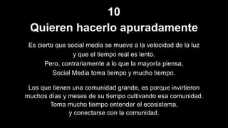 10
Quieren hacerlo apuradamente
Es cierto que social media se mueve a la velocidad de la luz
y que el tiempo real es lento.
Pero, contrariamente a lo que la mayoría piensa,
Social Media toma tiempo y mucho tiempo.
Los que tienen una comunidad grande, es porque invirtieron
muchos días y meses de su tiempo cultivando esa comunidad.
Toma mucho tiempo entender el ecosistema,
y conectarse con la comunidad.
 