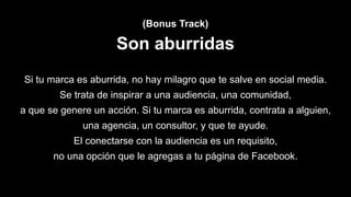 (Bonus Track)
Son aburridas
Si tu marca es aburrida, no hay milagro que te salve en social media.
Se trata de inspirar a una audiencia, una comunidad,
a que se genere un acción. Si tu marca es aburrida, contrata a alguien,
una agencia, un consultor, y que te ayude.
El conectarse con la audiencia es un requisito,
no una opción que le agregas a tu página de Facebook.
 