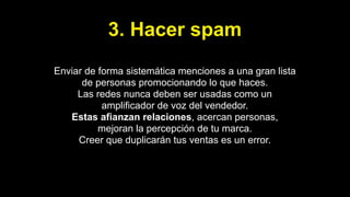 3. Hacer spam
Enviar de forma sistemática menciones a una gran lista
de personas promocionando lo que haces.
Las redes nunca deben ser usadas como un
amplificador de voz del vendedor.
Estas afianzan relaciones, acercan personas,
mejoran la percepción de tu marca.
Creer que duplicarán tus ventas es un error.
 