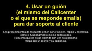 4. Usar un guión
(el mismo del Callcenter
o el que se responde emails)
para dar soporte al cliente
Los procedimientos de respuesta deben ser eficientes, rápido y concretos,
como el funcionamiento mismo de las redes.
Recuerda que no estás tratando con una sola persona,
tratas con un cliente y su audiencia.
 