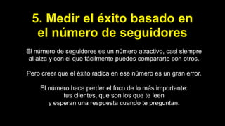 5. Medir el éxito basado en
el número de seguidores
El número de seguidores es un número atractivo, casi siempre
al alza y con el que fácilmente puedes compararte con otros.
Pero creer que el éxito radica en ese número es un gran error.
El número hace perder el foco de lo más importante:
tus clientes, que son los que te leen
y esperan una respuesta cuando te preguntan.
 