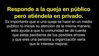Responde a la queja en público
pero atiéndela en privado.
Es importante que si una queja se hace en un medio
público tú inicies su atención de la misma manera;
esto ayuda a que tu comunidad se dé cuenta
que estás pendiente de tus posibles errores
y que eres una persona u organización seria
que le interesa mejorar.
 