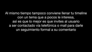 Al mismo tiempo tampoco conviene llenar tu timeline
con un tema que a pocos le interesa,
así es que lo mejor es que invites al usuario
a ser contactado vía telefónica o mail para darle
un seguimiento formal a su comentario
 