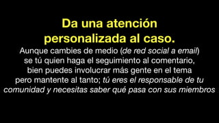 Da una atención
personalizada al caso.
Aunque cambies de medio (de red social a email)
se tú quien haga el seguimiento al comentario,
bien puedes involucrar más gente en el tema
pero mantente al tanto; tú eres el responsable de tu
comunidad y necesitas saber qué pasa con sus miembros
 