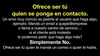 Ofrece ser tú
quien se ponga en contacto.
Un error muy común es pedirle al usuario que haga algo,
ejemplo: Manda un email a quejas@empresa
o llama a nuestro centro de servicio...;
si el cliente está molesto
le podemos pedir que haga algo más?
Simplemente No.
Ofrece ser tú quien le mande un correo o quien le hable.
 