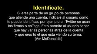 Identifícate.
Si eres parte de un grupo de personas
que atiende una cuenta, indícale al usuario cómo
te puede identiﬁcar, por ejemplo en Twitter se usan
las ﬁrmas o coTags. Esto permite al usuario saber
que hay varias personas atrás de la cuenta
y que eres tú el que está viendo su tema.
(Ver McDonald’s)
 