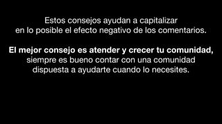 Estos consejos ayudan a capitalizar
en lo posible el efecto negativo de los comentarios.
El mejor consejo es atender y crecer tu comunidad,
siempre es bueno contar con una comunidad
dispuesta a ayudarte cuando lo necesites.
 