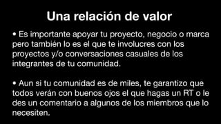 • Es importante apoyar tu proyecto, negocio o marca
pero también lo es el que te involucres con los
proyectos y/o conversaciones casuales de los
integrantes de tu comunidad.
• Aun si tu comunidad es de miles, te garantizo que
todos verán con buenos ojos el que hagas un RT o le
des un comentario a algunos de los miembros que lo
necesiten.
Una relación de valor
 