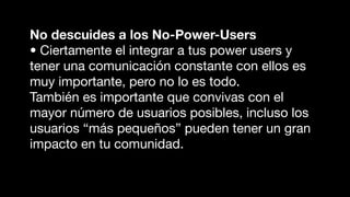 No descuides a los No-Power-Users
• Ciertamente el integrar a tus power users y
tener una comunicación constante con ellos es
muy importante, pero no lo es todo.
También es importante que convivas con el
mayor número de usuarios posibles, incluso los
usuarios “más pequeños” pueden tener un gran
impacto en tu comunidad.
 
