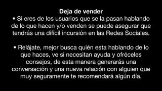 Deja de vender
• Si eres de los usuarios que se la pasan hablando
de lo que hacen y/o venden se puede asegurar que
tendrás una difícil incursión en las Redes Sociales.
• Relájate, mejor busca quién esta hablando de lo
que haces, ve si necesitan ayuda y ofréceles
consejos, de esta manera generarás una
conversación y una nueva relación con alguien que
muy seguramente te recomendará algún día.
 