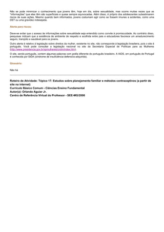 Não se pode minimizar o conhecimento que jovens têm, hoje em dia, sobre sexualidade, mas ocorre muitas vezes que as
“informações” que eles têm são superficiais e quase sempre equivocadas. Além disso, é próprio dos adolescentes subestimarem
riscos de suas ações. Mesmo quando bem informados, jovens costumam agir como se fossem imunes a acidentes, como uma
DST ou uma gravidez indesejada.
Alerta para riscos:
Deve-se evitar que o acesso às informações sobre sexualidade seja entendido como convite à promiscuidade. Ao contrário disso,
pesquisas indicam que a existência de ambiente de respeito e acolhida entre pais e educadores favorece um amadurecimento
seguro, tranqüilo e saudável para os jovens.
Outro alerta é relativo à legislação sobre direitos da mulher, existente no site, não corresponde à legislação brasileira, pois o site é
português. Você pode consultar a legislação nacional no site da Secretaria Especial de Políticas para as Mulheres
(http://www.presidencia.gov.br/spmulheres/cndm/index.htm).
O site, sendo português, contem algumas palavras com grafia diferente do português brasileiro. A AIDS, em português de Portugal
é conhecida por SIDA (síndrome de insuficiência defensiva adquirida).
Glossário:
Não há
Roteiro de Atividade: Tópico 17: Estudos sobre planejamento familiar e métodos contraceptivos (a partir de
site na internet)
Currículo Básico Comum - Ciências Ensino Fundamental
Autor(a): Orlando Aguiar Jr.
Centro de Referência Virtual do Professor - SEE-MG/2006
 