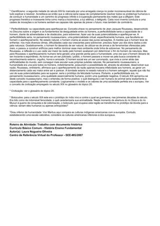 * Cientificismo: a segunda metade do século XIX foi marcada por uma arraigada crença no poder incomensurável da ciência de
tudo explicar e resolver. Acreditava-se então que a ciência seria capaz de completamente resolver todos os problemas humanos e
de conduzir a humanidade a um caminho do progresso infinito e à superação permanente dos males que a afligiam. Este
progresso frenético e incessante tinha como marca a locomotiva, a luz elétrica, o telégrafo. Cada novo invento conduzia a uma
cadeia de inovações e os homens sentiam-se capazes não apenas de prever o futuro, mas também de controlá-lo.
* Perfectibilidade: ou capacidade para aperfeiçoar-se. Conceito-chave no pensamento de Jean Jacques Rousseau, desenvolvido
no Discurso sobre a origem e os fundamentos da desigualdade entre os homens, a perfectibilidade seria a capacidade de o
homem, diante de adversidades e de obstáculos, para sobreviver, fazer uso de suas potencialidades e aperfeiçoar-se. A
perfectibilidade seria, no pensamento rousseauniano, uma potencialidade virtual, especificamente humana, que facultaria ao
homem o aperfeiçoamento. No estado natural, o homem viveria ao acaso das puras sensações. À medida que o homem teve de
enfrentar, nos mais diversos climas, dificuldades cada vez crescentes para sobreviver, precisou fazer uso dos dons dados a ele
pela natureza. Gradativamente, o homem foi deixando de ser natural, de utilizar-se de armas e de ferramentas oferecidas pelo
meio, e passou a construir artifícios para melhor dominar esse meio ambiente onde tinha de sobreviver. No pensamento de
Rousseau, a reflexão e o uso cada vez maior da razão pelo homem acabaram por determinar o fim do homem da natureza. Mas
para Rousseau o aperfeiçoamento humano teria gerado uma grande perda para a humanidade, uma vez que o homem deixara de
ser inocente e espontâneo. Ao tornar-se um ser policiado / polido, o homem passara a mover-se pela busca constante do
reconhecimento externo: orgulho, honra e amizade. O homem social era um ser corrompido, que vivia a correr atrás das
artificialidades do mundo, sem conseguir mais escutar suas próprias pulsões naturais. No pensamento rousseauniano, a
humanidade era una pois todos os homens, indistintamente, possuiriam a possibilidade de, através da atividade, desenvolver sua
razão. Rousseau, entretanto, afirmava que o aperfeiçoamento da razão apenas trouxera infelicidade aos homens, ao gerar um
distanciamento cada vez maior entre ser e parecer. A bondade estaria no estado natural e o homem selvagem, aquele que não fez
uso de suas potencialidades para se superar, seria o protótipo da felicidade humana. Portanto, a perfectibilidade era, no
pensamento rousseauniano, uma qualidade essencialmente humana, porém uma qualidade negativa. O século XIX apropriou-se
deste conceito rousseauniano, mas o entendeu de forma positiva: o quê distinguira o ser humano do animal seria exatamente a
capacidade para o aperfeiçoamento constante. Logicamente o modelo e os valores de uma sociedade perfeita era o europeu. Ver
o conceito de civilização empregado no século XIX no glossário do tópico 20.
* Civilização: ver o glossário do tópico 20.
* Botocudos: para o século XIX este era o protótipo do índio vivo e contra o qual se guerreava, nas primeiras décadas do século.
Era tido como de indomável ferocidade, o quê caracterizaria sua animalidade. Neste momento de abertura do rio Doce e do rio
Mucuri à guerra de conquista e de colonização, o botocudo que ocupava esta região se transforma no protótipo da dúvida para a
ciência: seriam eles humanos ou apenas antropóides?
*Grau inferior de humanidade: Von Martius aqui compara as culturas indígenas americanas com a européia. Contudo,
estabelecendo uma escala valorativa, considera as culturas americanas inferiores à dos europeus.
Roteiro de Atividade: Trabalho com documento histórico
Currículo Básico Comum - História Ensino Fundamental
Autor(a): Laura Nogueira Oliveira
Centro de Referência Virtual do Professor - SEE-MG/2007
 