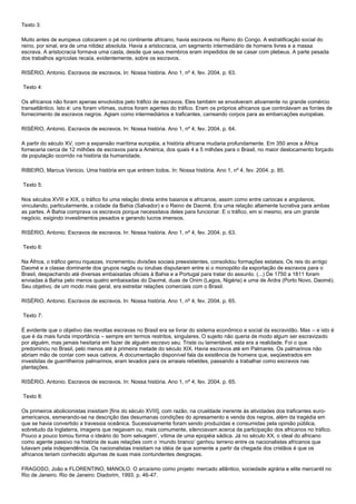 Texto 3:
Muito antes de europeus colocarem o pé no continente africano, havia escravos no Reino do Congo. A estratificação social do
reino, por sinal, era de uma nitidez absoluta. Havia a aristocracia, um segmento intermediário de homens livres e a massa
escrava. A aristocracia formava uma casta, desde que seus membros eram impedidos de se casar com plebeus. A parte pesada
dos trabalhos agrícolas recaía, evidentemente, sobre os escravos.
RISÉRIO, Antonio. Escravos de escravos. In: Nossa história. Ano 1, nº 4, fev. 2004. p. 63.
Texto 4:
Os africanos não foram apenas envolvidos pelo tráfico de escravos. Eles também se envolveram ativamente no grande comércio
transatlântico. Isto é: uns foram vítimas, outros foram agentes do tráfico. Eram os próprios africanos que controlavam as fontes de
fornecimento de escravos negros. Agiam como intermediários e traficantes, carreando corpos para as embarcações européias.
RISÉRIO, Antonio. Escravos de escravos. In: Nossa história. Ano 1, nº 4, fev. 2004. p. 64.
A partir do século XV, com a expansão marítima européia, a história africana mudaria profundamente. Em 350 anos a África
forneceria cerca de 12 milhões de escravos para a América, dos quais 4 a 5 milhões para o Brasil, no maior deslocamento forçado
de população ocorrido na história da humanidade.
RIBEIRO, Marcus Venicio. Uma história em que entrem todos. In: Nossa história. Ano 1, nº 4, fev. 2004. p. 85.
Texto 5:
Nos séculos XVIII e XIX, o tráfico foi uma relação direta entre baianos e africanos, assim como entre cariocas e angolanos,
vinculando, particularmente, a cidade da Bahia (Salvador) e o Reino de Daomé. Era uma relação altamente lucrativa para ambas
as partes. A Bahia comprava os escravos porque necessitava deles para funcionar. E o tráfico, em si mesmo, era um grande
negócio, exigindo investimentos pesados e gerando lucros imensos.
RISÉRIO, Antonio. Escravos de escravos. In: Nossa história. Ano 1, nº 4, fev. 2004. p. 63.
Texto 6:
Na África, o tráfico gerou riquezas, incrementou divisões sociais preexistentes, consolidou formações estatais. Os reis do antigo
Daomé e a classe dominante dos grupos nagôs ou iorubas disputaram entre si o monopólio da exportação de escravos para o
Brasil, despachando até diversas embaixadas oficiais à Bahia e a Portugal para tratar do assunto. (...) De 1750 a 1811 foram
enviadas à Bahia pelo menos quatro embaixadas do Daomé, duas de Onim (Lagos, Nigéria) e uma de Ardra (Porto Novo, Daomé).
Seu objetivo, de um modo mais geral, era estreitar relações comerciais com o Brasil.
RISÉRIO, Antonio. Escravos de escravos. In: Nossa história. Ano 1, nº 4, fev. 2004. p. 65.
Texto 7:
É evidente que o objetivo das revoltas escravas no Brasil era se livrar do sistema econômico e social da escravidão. Mas – e isto é
que é da mais funda importância – sempre em termos restritos, singulares. O sujeito não queria de modo algum ser escravizado
por alguém, mas jamais hesitaria em fazer de alguém escravo seu. Triste ou lamentável, esta era a realidade. Foi o que
predominou no Brasil, pelo menos até à primeira metade do século XIX. Havia escravos até em Palmares. Os palmarinos não
abriam mão de contar com seus cativos. A documentação disponível fala da existência de homens que, seqüestrados em
investidas de guerrilheiros palmarinos, eram levados para os arraiais rebeldes, passando a trabalhar como escravos nas
plantações.
RISÉRIO, Antonio. Escravos de escravos. In: Nossa história. Ano 1, nº 4, fev. 2004. p. 65.
Texto 8:
Os primeiros abolicionistas insistiam [fins do século XVIII], com razão, na crueldade inerente às atividades dos traficantes euro-
americanos, esmerando-se na descrição das desumanas condições do apresamento e venda dos negros, além da tragédia em
que se havia convertido a travessia oceânica. Sucessivamente foram sendo produzidas e consumidas pela opinião pública,
sobretudo da Inglaterra, imagens que negavam ou, mais comumente, silenciavam acerca da participação dos africanos no tráfico.
Pouco a pouco tomou forma o ideário do „bom selvagem‟, vítima de uma epopéia sádica. Já no século XX, o ideal do africano
como agente passivo na história de suas relações com o „mundo branco‟ ganhou terreno entre os nacionalistas africanos que
lutavam pela independência. Os nacionalistas insistiam na idéia de que somente a partir da chegada dos cristãos é que os
africanos teriam conhecido algumas de suas mais contundentes desgraças.
FRAGOSO, João e FLORENTINO, MANOLO. O arcaísmo como projeto: mercado atlântico, sociedade agrária e elite mercantil no
Rio de Janeiro. Rio de Janeiro: Diadorim, 1993. p. 46-47.
 