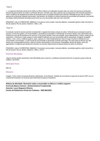 Texto 9:
(...) a segunda dimensão estrutural do tráfico na África refere-se à utilização de parte cada vez maior dos escravos produzidos
através da guerra dentro do próprio continente africano. Também aqui não é gratuito que as pesquisas mais recentes apontem a
maior incidência de relações escravistas de produção entre os grandes Estados pré-coloniais. Ressalte-se que não se tratava
apenas de incrementar relações escravistas, mas também de modificar a própria natureza da escravidão pré-existente, que perdia
sua feição tradicionalmente doméstica para tornar-se uma escravidão cada vez mais mercantil.
FRAGOSO, João e FLORENTINO, MANOLO. O arcaísmo como projeto: mercado atlântico, sociedade agrária e elite mercantil no
Rio de Janeiro. Rio de Janeiro: Diadorim, 1993. p. 60.
Texto 10:
A produção social do escravo permite compreender o segredo dos baixos preços do cativo. Entende-se por produção social do
escravo a soma dos gastos, em horas-trabalho, necessários à produção e manutenção do homem desde o seu nascimento até o
instante em que ele se transforma em escravo. É seu grupo familiar e sua comunidade, quem efetivamente o produz. Antes de ser
capturado, o indivíduo é criado graças a muito trabalho realizado por sua comunidade (ele foi alimentado, abrigado, protegido,
vestido...) Ora, como a violência (guerra, rapto, captura) é o meio fundamental por meio do qual o homem é retirado de sua
comunidade e escravizado, o custo social de sua produção é apropriado e jamais será pago. Por isso pode-se afirmar que não
existe uma correspondência entre o valor do homem escravizado e sua troca por mosquetões, fardos de têxteis, barris de
aguardente. A violência que transforma o homem em escravo determinava os baixos preços do cativo na América.
FRAGOSO, João e FLORENTINO, MANOLO. O arcaísmo como projeto: mercado atlântico, sociedade agrária e elite mercantil no
Rio de Janeiro. Rio de Janeiro: Diadorim, 1993. p. 46-47.
Possíveis dificuldades:
Alguns trechos podem apresentar mais dificuldade para os alunos; o professor precisará discuti-lo no pequeno grupo antes de
realizar o seminário
Alerta para riscos:
Não há
Glossário:
Imagem: Como outros monarcas africanos, Adandozan, rei do Daomé, rodeado de concubinas na gravura do século XVIII, era um
importante fornecedor de escravos para traficantes europeus e brasileiros.
Roteiro de Atividade: Seminário sobre a escravidão na África e o tráfico negreiro
Currículo Básico Comum - História Ensino Fundamental
Autor(a): Laura Nogueira Oliveira
Centro de Referência Virtual do Professor - SEE-MG/2007
 
